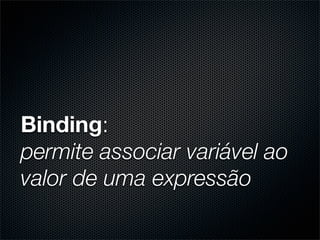 Binding:
permite associar variável ao
valor de uma expressão
 