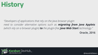 Karakun DevHub_
@HendrikEbbersdev.karakun.com
History
"Developers of applications that rely on the Java browser plugin
need to consider alternative options such as migrating from Java Applets
(which rely on a browser plugin) to the plugin-free Java Web Start technology."
Oracle, 2016
 