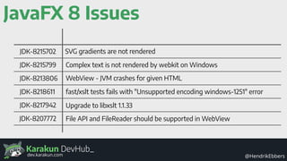 Karakun DevHub_
@HendrikEbbersdev.karakun.com
JavaFX 8 Issues
JDK-8215702
JDK-8215799
JDK-8213806
JDK-8218611
JDK-8217942
JDK-8207772
SVG gradients are not rendered
Complex text is not rendered by webkit on Windows
WebView - JVM crashes for given HTML
fast/xslt tests fails with "Unsupported encoding windows-1251" error
Upgrade to libxslt 1.1.33
File API and FileReader should be supported in WebView
 
