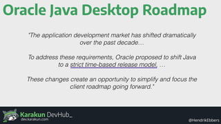 Karakun DevHub_
@HendrikEbbersdev.karakun.com
Oracle Java Desktop Roadmap
"The application development market has shifted dramatically
over the past decade…
To address these requirements, Oracle proposed to shift Java
to a strict time-based release model, …
These changes create an opportunity to simplify and focus the
client roadmap going forward."
 