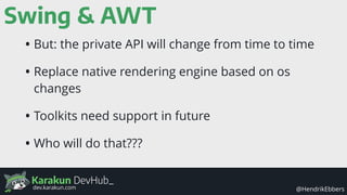 Karakun DevHub_
@HendrikEbbersdev.karakun.com
Swing & AWT
• But: the private API will change from time to time
• Replace native rendering engine based on os
changes
• Toolkits need support in future
• Who will do that???
 