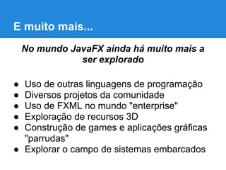 E muito mais...
No mundo JavaFX ainda há muito mais a
ser explorado
● Uso de outras linguagens de programação
● Diversos projetos da comunidade
● Uso de FXML no mundo "enterprise"
● Exploração de recursos 3D
● Construção de games e aplicações gráficas
"parrudas"
● Explorar o campo de sistemas embarcados
 