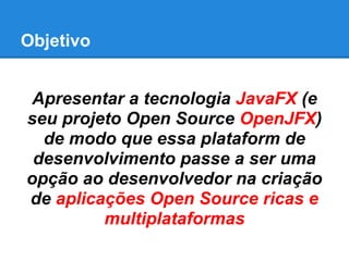 Objetivo
Apresentar a tecnologia JavaFX (e
seu projeto Open Source OpenJFX)
de modo que essa plataform de
desenvolvimento passe a ser uma
opção ao desenvolvedor na criação
de aplicações Open Source ricas e
multiplataformas
 