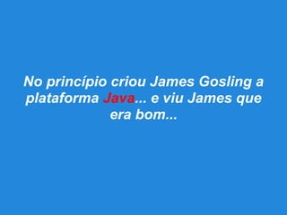 No princípio criou James Gosling a
plataforma Java... e viu James que
era bom...
 