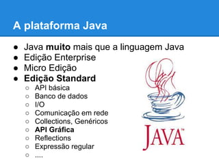A plataforma Java
● Java muito mais que a linguagem Java
● Edição Enterprise
● Micro Edição
● Edição Standard
○ API básica
○ Banco de dados
○ I/O
○ Comunicação em rede
○ Collections, Genéricos
○ API Gráfica
○ Reflections
○ Expressão regular
○ ....
 