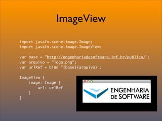 ImageView
import javafx.scene.image.Image;
import javafx.scene.image.ImageView;

var base = "http://engenhariadesoftware.inf.br/publico/";
var arquivo = "logo.png";
var urlRef = bind "{base}{arquivo}";

ImageView {
    image: Image {
        url: urlRef
    }
}
 
