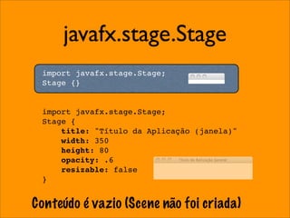 javafx.stage.Stage
 import javafx.stage.Stage;
 Stage {}


 import javafx.stage.Stage;
 Stage {
     title: "Título da Aplicação (janela)"
     width: 350
     height: 80
     opacity: .6
     resizable: false
 }


Conteúdo é vazio (Scene não foi criada)
 