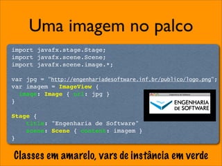 Uma imagem no palco
import javafx.stage.Stage;
import javafx.scene.Scene;
import javafx.scene.image.*;

var jpg = "http://engenhariadesoftware.inf.br/publico/logo.png";
var imagem = ImageView {
  image: Image { url: jpg }
}

Stage {
    title: "Engenharia de Software"
    scene: Scene { content: imagem }
}


Classes em amarelo, vars de instância em verde
 