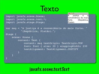 Texto
import javafx.scene.Scene;
import javafx.scene.text.*;
import javafx.stage.Stage;

var msg = "A justiça é a conveniência do mais forte. "
          "(República, Platão).";
Stage {
    scene: Scene {
        content: Text {
            content: msg textOrigin: TextOrigin.TOP
            font: Font { size: 20 } wrappingWidth: 230
            textAlignment: TextAlignment.JUSTIFY
        }
    }
}



               javafx.scene.text.Text
 