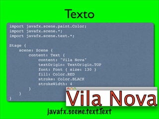 Texto
import javafx.scene.paint.Color;
import javafx.scene.*;
import javafx.scene.text.*;

Stage {
    scene: Scene {
        content: Text {
            content: "Vila Nova"
            textOrigin: TextOrigin.TOP
            font: Font { size: 130 }
            fill: Color.RED
            stroke: Color.BLACK
            strokeWidth: 4
        }
    }
}


               javafx.scene.text.Text
 