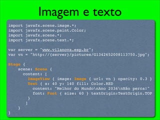 Imagem e texto
import   javafx.scene.image.*;
import   javafx.scene.paint.Color;
import   javafx.scene.*;
import   javafx.scene.text.*;

var server = "www.vilanova.esp.br";
var vn = "http://{server}/pictures/G1342652008113750.jpg";

Stage {
    scene: Scene {
      content: [
         ImageView { image: Image { url: vn } opacity: 0.3 }
         Text { x: 40 y: 140 fill: Color.RED
           content: "Melhor do MundonAno 2036nNão perca!"
           font: Font { size: 60 } textOrigin:TextOrigin.TOP
         }
       ]
    }
}
 