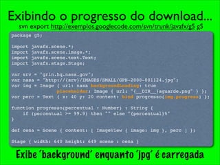 Exibindo o progresso do download...
  svn export http://exemplos.googlecode.com/svn/trunk/javafx/g5 g5
package g5;

import   javafx.scene.*;
import   javafx.scene.image.*;
import   javafx.scene.text.Text;
import   javafx.stage.Stage;

var srv = "grin.hq.nasa.gov";
var nasa = "http://{srv}/IMAGES/SMALL/GPN-2000-001124.jpg";
var img = Image { url: nasa backgroundLoading: true
                placeholder: Image { url: "{__DIR__}aguarde.png" } };
var perc = Text { x: 40 y: 20 content: bind progresso(img.progress) };

function progresso(percentual : Number) : String {
    if (percentual >= 99.9) then "" else "{percentual}%"
}

def cena = Scene { content: [ ImageView { image: img }, perc ] };

Stage { width: 640 height: 649 scene : cena }


 Exibe ‘background’ enquanto ‘jpg’ é carregada
 
