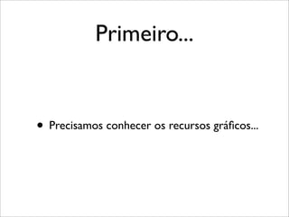 Primeiro...


• Precisamos conhecer os recursos gráﬁcos...
 