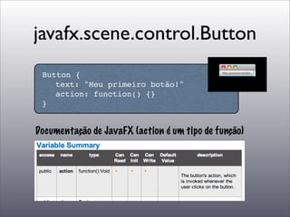 javafx.scene.control.Button
 Button {
 
 text: "Meu primeiro botão!"
 
 action: function() {}
 }


Documentação de JavaFX (action é um tipo de função)
 