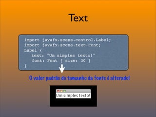 Text
import javafx.scene.control.Label;
import javafx.scene.text.Font;
Label {

 text: "Um simples texto!"
   font: Font { size: 30 }
}


 O valor padrão do tamanho da fonte é alterado!
 