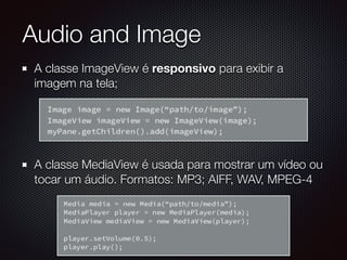 A classe ImageView é responsivo para exibir a
imagem na tela;
A classe MediaView é usada para mostrar um vídeo ou
tocar um áudio. Formatos: MP3; AIFF, WAV, MPEG-4
Audio and Image
 