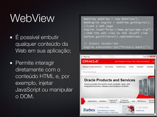 WebView
É possível embutir
qualquer conteúdo da
Web em sua aplicação;
Permite interagir
diretamente com o
conteúdo HTML e, por
exemplo, injetar
JavaScript ou manipular
o DOM.
 