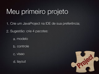 Meu primeiro projeto
1. Crie um JavaProject na IDE de sua preferência;
2. Sugestão: crie 4 pacotes:
a. modelo
b. controle
c. visao
d. layout
 