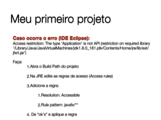 Meu primeiro projeto
Caso ocorra o erro (IDE Eclipse):  
Access restriction: The type 'Application' is not API (restriction on required library
‘/Library/Java/JavaVirtualMachines/jdk1.8.0_181.jdk/Contents/Home/jre/lib/ext/
jfxrt.jar')
Faça:
1.Abra o Build Path do projeto
2.Na JRE edite as regras de acesso (Access rules)
3.Adicione a regra:
1.Resolution: Accessible
2.Rule pattern: javafx/**
4. De “ok's" e aplique a regra
 