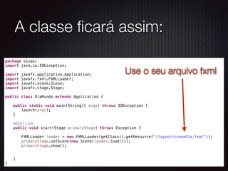 package visao;
import java.io.IOException;
import javafx.application.Application;
import javafx.fxml.FXMLLoader;
import javafx.scene.Scene;
import javafx.stage.Stage;
public class OlaMundo extends Application {
public static void main(String[] args) throws IOException {
launch(args);
}
@Override
public void start(Stage primaryStage) throws Exception {
FXMLLoader loader = new FXMLLoader(getClass().getResource("/layout/sceneOla.fxml"));
primaryStage.setScene(new Scene(loader.load()));
primaryStage.show();
}
}
A classe ﬁcará assim:
Use o seu arquivo fxml
 
