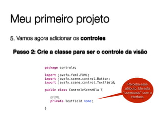 Meu primeiro projeto
5. Vamos agora adicionar os controles 
 
Passo 2: Crie a classe para ser o controle da visão
package controle;
import javafx.fxml.FXML;
import javafx.scene.control.Button;
import javafx.scene.control.TextField;
public class ControleSceneOla {
@FXML
private TextField nome;
}
Perceba esse
atributo. Ele está
“conectado" com a
interface.
 