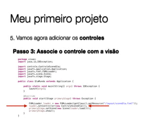 Meu primeiro projeto
5. Vamos agora adicionar os controles 
 
Passo 3: Associe o controle com a visão
package visao;
import java.io.IOException;
import controle.ControleSceneOla;
import javafx.application.Application;
import javafx.fxml.FXMLLoader;
import javafx.scene.Scene;
import javafx.stage.Stage;
public class OlaMundo extends Application {
public static void main(String[] args) throws IOException {
launch(args);
}
@Override
public void start(Stage primaryStage) throws Exception {
FXMLLoader loader = new FXMLLoader(getClass().getResource("/layout/sceneOla.fxml"));
loader.setController(new ControleSceneOla());
primaryStage.setScene(new Scene(loader.load()));
primaryStage.show();
}
}
 