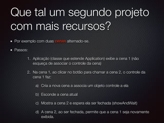 Que tal um segundo projeto
com mais recursos?
Por exemplo com duas cenas alternado-se.
Passos:
1. Aplicação (classe que estende Application) exibe a cena 1 (não
esqueça de associar o controle da cena)
2. Na cena 1, ao clicar no botão para chamar a cena 2, o controle da
cena 1 faz:
a) Cria a nova cena a associa um objeto controle a ela
b) Esconde a cena atual
c) Mostra a cena 2 e espera ela ser fechada (showAndWait)
d) A cena 2, ao ser fechada, permite que a cena 1 seja novamente
exibida.
 