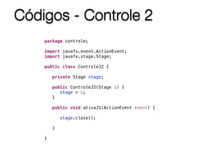 Códigos - Controle 2
package controle;
import javafx.event.ActionEvent;
import javafx.stage.Stage;
public class ControleJ2 {
private Stage stage;
public ControleJ2(Stage s) {
stage = s;
}
public void ativaJ1(ActionEvent event) {
stage.close();
}
}
 