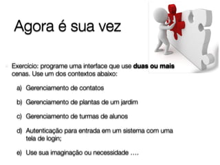 Agora é sua vez
Exercício: programe uma interface que use duas ou mais
cenas. Use um dos contextos abaixo:
a) Gerenciamento de contatos
b) Gerenciamento de plantas de um jardim
c) Gerenciamento de turmas de alunos
d) Autenticação para entrada em um sistema com uma
tela de login;
e) Use sua imaginação ou necessidade ….
 