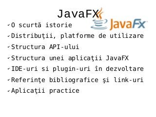 JavaFX
✔ O scurtă istorie
✔ Distribuţii, platforme de utilizare
✔ Structura API-ului
✔ Structura unei aplicaţii JavaFX
✔ IDE-uri si plugin-uri în dezvoltare
✔ Referinţe bibliografice şi link-uri
✔ Aplicaţii practice
 