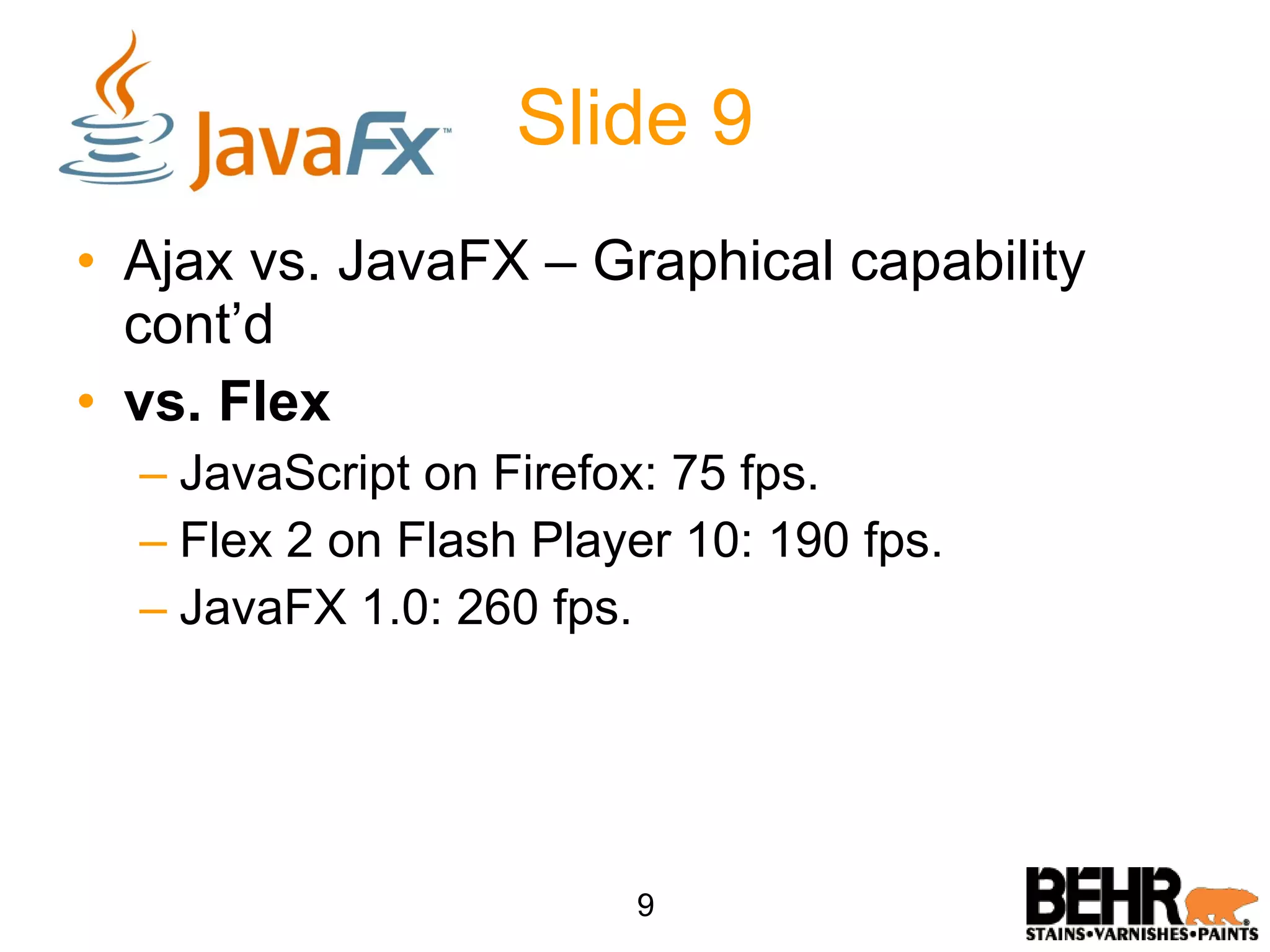 Slide 9 Ajax vs. JavaFX – Graphical capability cont’d vs. Flex JavaScript on Firefox: 75 fps. Flex 2 on Flash Player 10: 190 fps. JavaFX 1.0: 260 fps. 9 