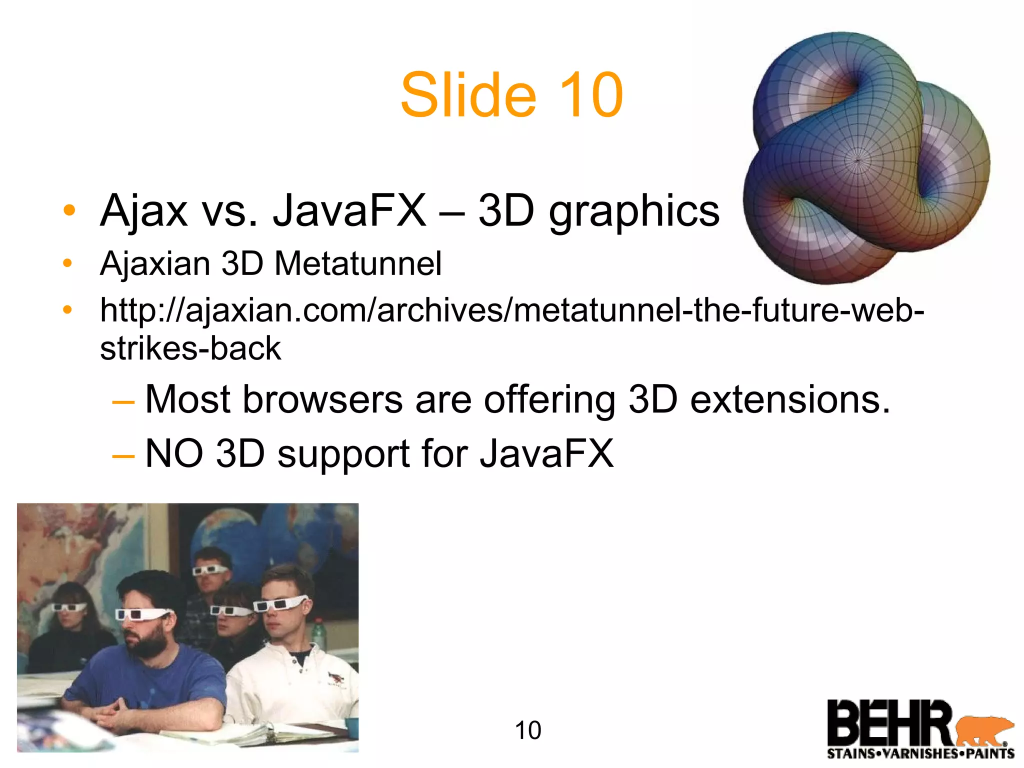 Slide 10 Ajax vs. JavaFX – 3D graphics Ajaxian 3D Metatunnel http://ajaxian.com/archives/metatunnel-the-future-web-strikes-back Most browsers are offering 3D extensions. NO 3D support for JavaFX 10 