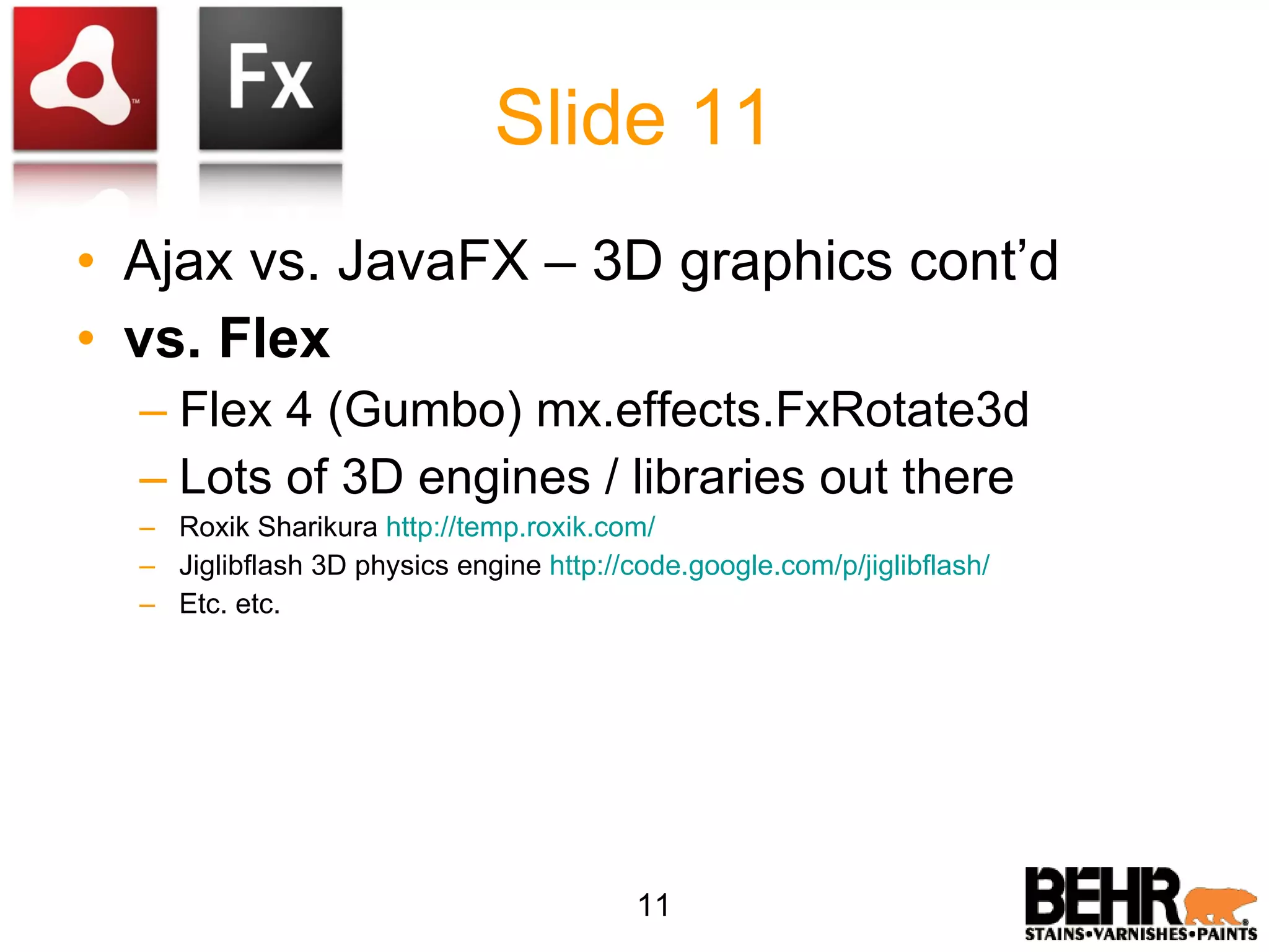 Slide 11 Ajax vs. JavaFX – 3D graphics cont’d vs. Flex Flex 4 (Gumbo) mx.effects.FxRotate3d Lots of 3D engines / libraries out there Roxik Sharikura http://temp.roxik.com/ Jiglibflash 3D physics engine http://code.google.com/p/jiglibflash/ Etc. etc. 11 