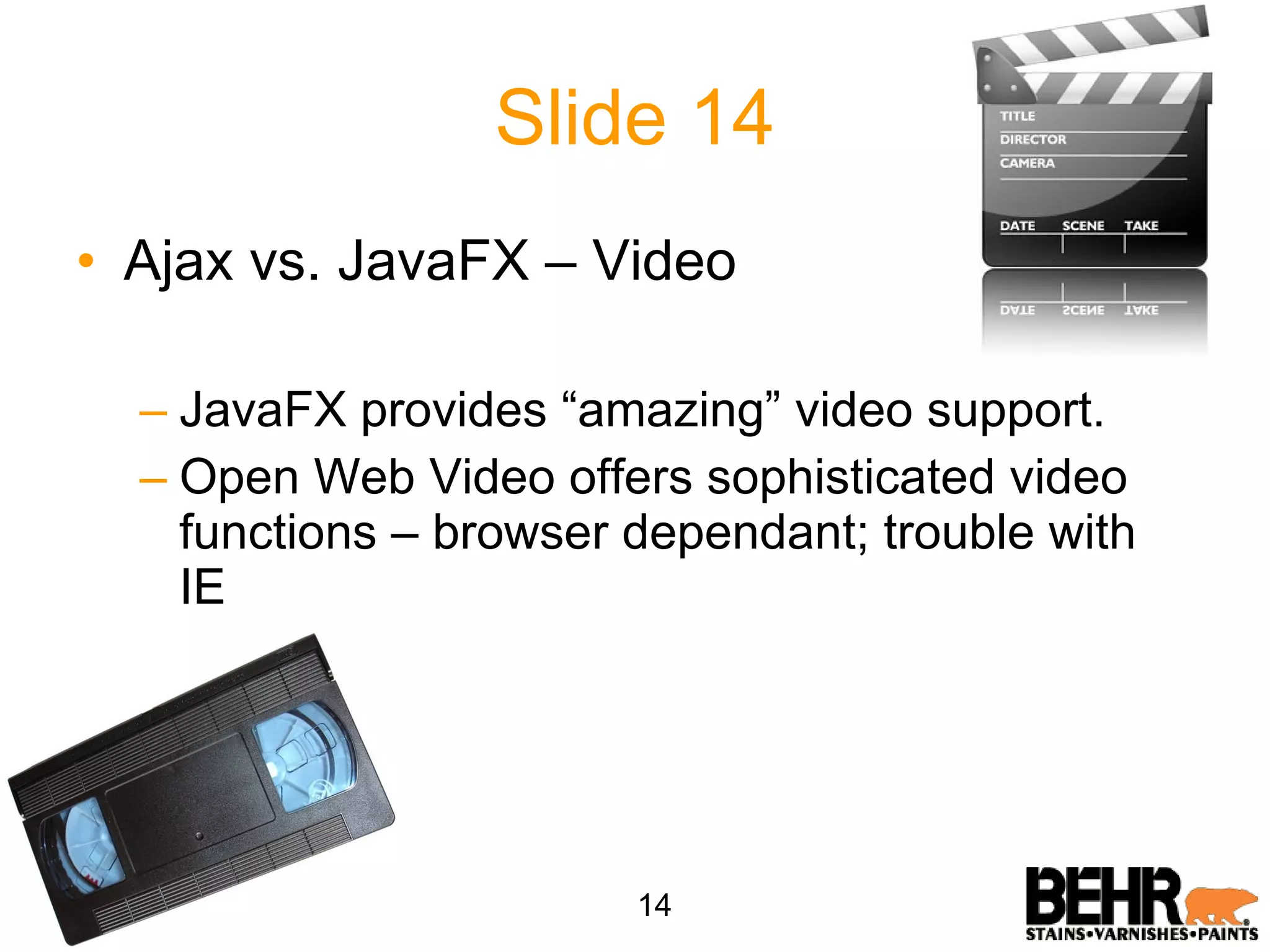 Slide 14 Ajax vs. JavaFX – Video JavaFX provides “amazing” video support. Open Web Video offers sophisticated video functions – browser dependant; trouble with IE 14 