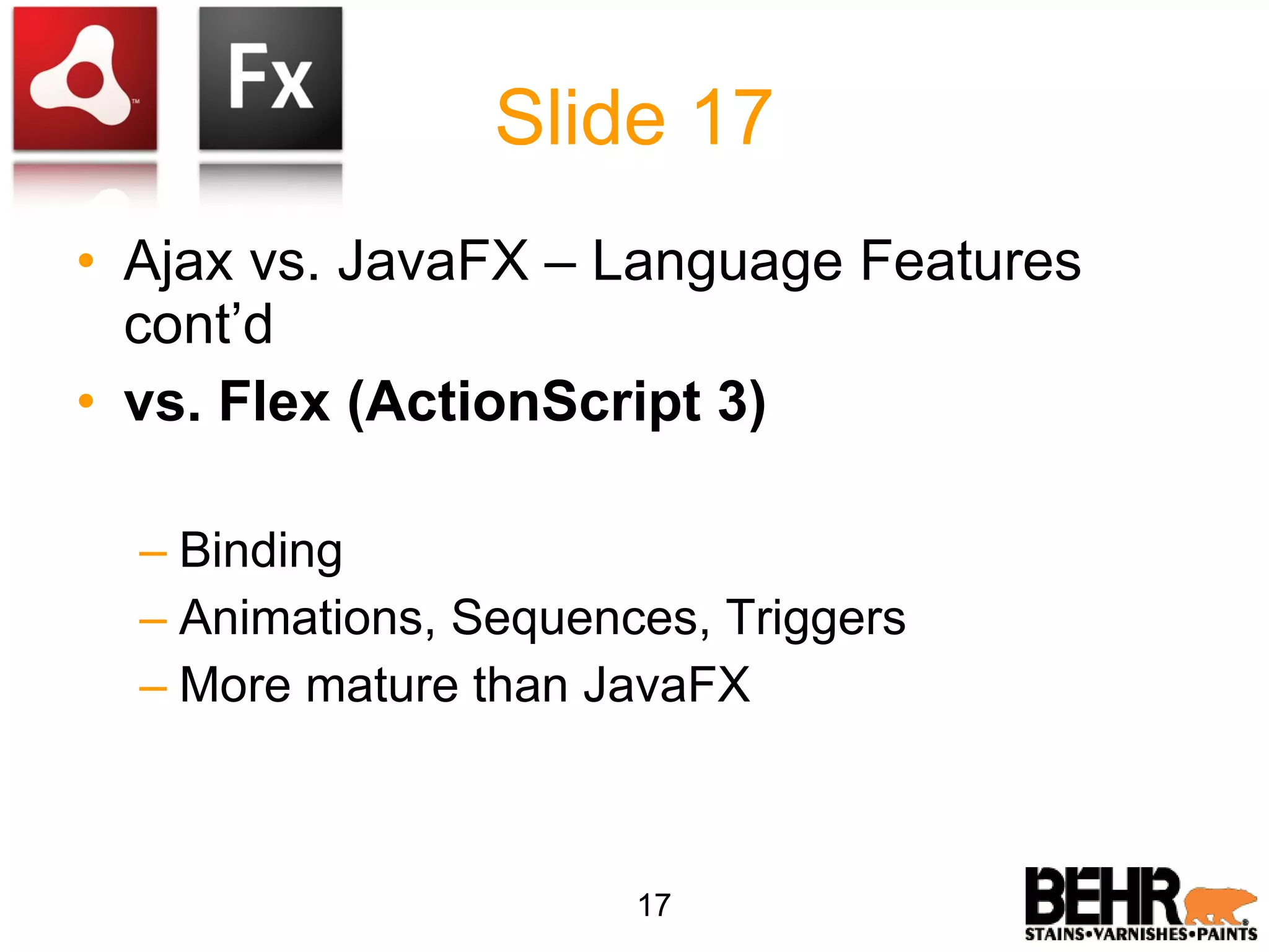 Slide 17 Ajax vs. JavaFX – Language Features cont’d vs. Flex (ActionScript 3) Binding Animations, Sequences, Triggers More mature than JavaFX 17 