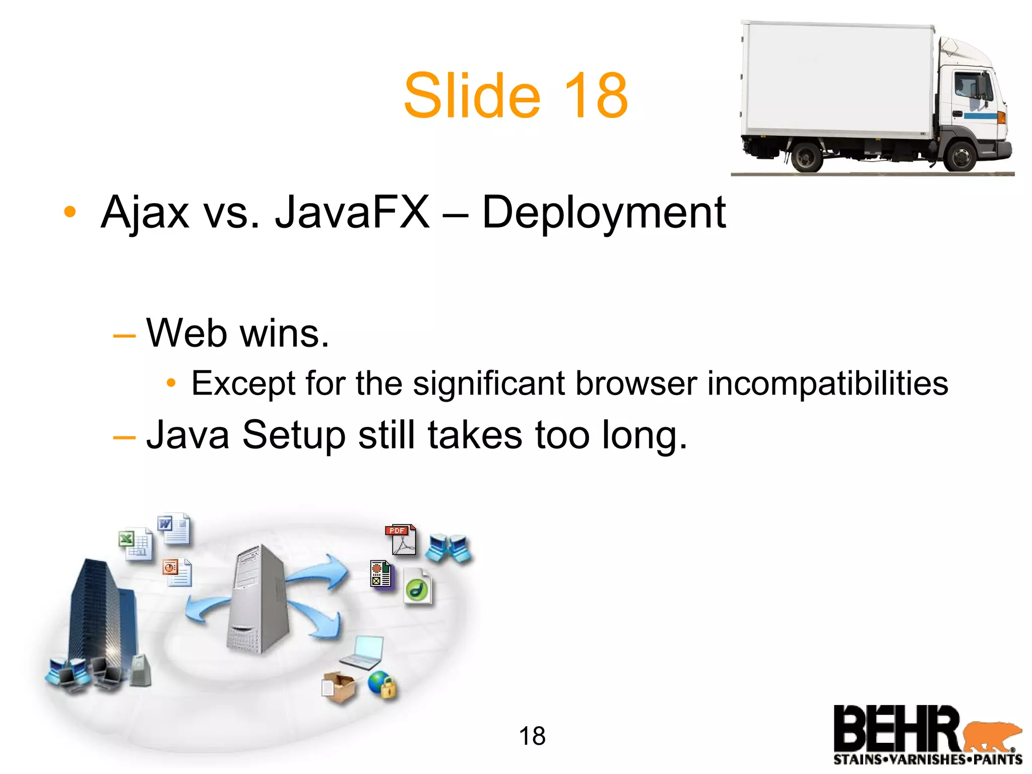 Slide 18 Ajax vs. JavaFX – Deployment Web wins. Except for the significant browser incompatibilities Java Setup still takes too long. 18 