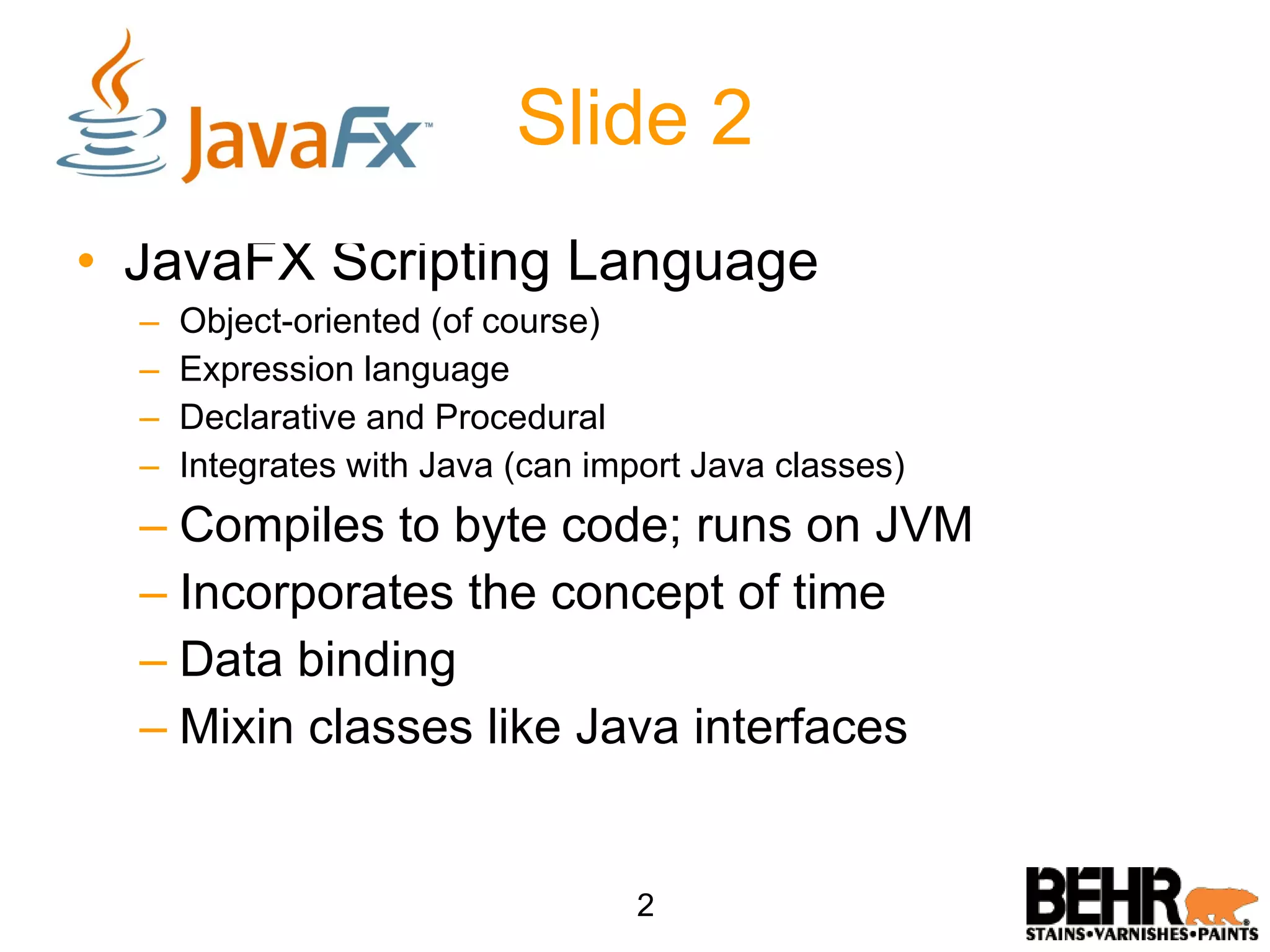 Slide 2 JavaFX Scripting Language Object-oriented (of course) Expression language Declarative and Procedural Integrates with Java (can import Java classes) Compiles to byte code; runs on JVM Incorporates the concept of time Data binding Mixin classes like Java interfaces 2 