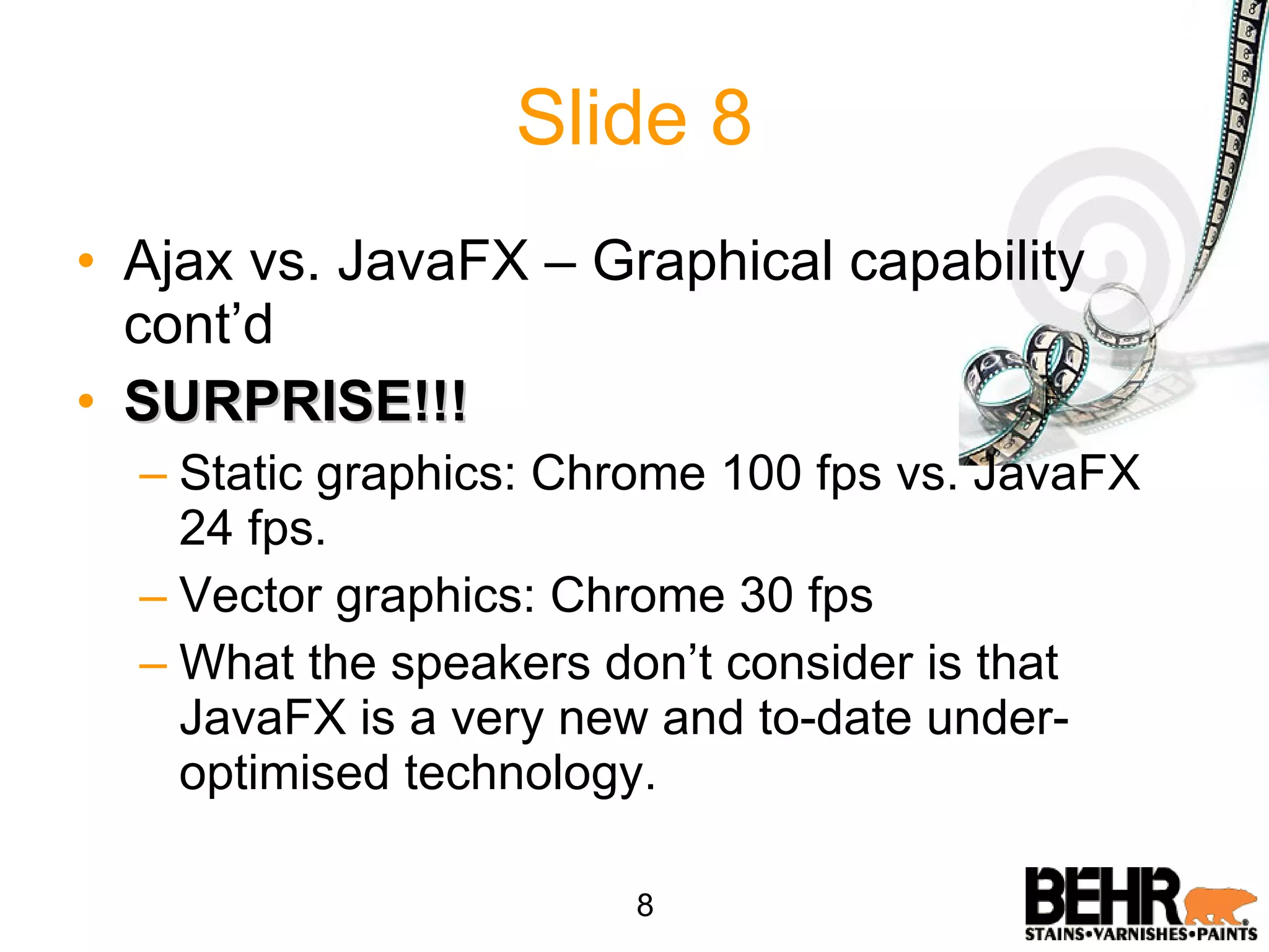 Slide 8 Ajax vs. JavaFX – Graphical capability cont’d SURPRISE!!! Static graphics: Chrome 100 fps vs. JavaFX 24 fps. Vector graphics: Chrome 30 fps What the speakers don’t consider is that JavaFX is a very new and to-date under-optimised technology. 8 