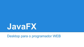 JavaFX
Desktop para o programador WEB
 