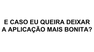 E CASO EU QUEIRA DEIXAR
A APLICAÇÃO MAIS BONITA?
 