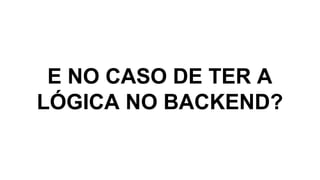E NO CASO DE TER A
LÓGICA NO BACKEND?
 