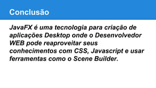 Conclusão
JavaFX é uma tecnologia para criação de
aplicações Desktop onde o Desenvolvedor
WEB pode reaproveitar seus
conhecimentos com CSS, Javascript e usar
ferramentas como o Scene Builder.
 