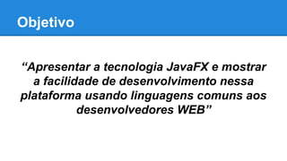 Objetivo
“Apresentar a tecnologia JavaFX e mostrar
a facilidade de desenvolvimento nessa
plataforma usando linguagens comuns aos
desenvolvedores WEB”
 