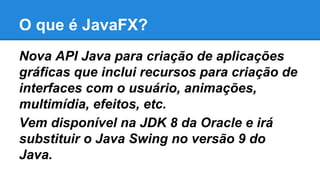 O que é JavaFX?
Nova API Java para criação de aplicações
gráficas que inclui recursos para criação de
interfaces com o usuário, animações,
multimídia, efeitos, etc.
Vem disponível na JDK 8 da Oracle e irá
substituir o Java Swing no versão 9 do
Java.
 