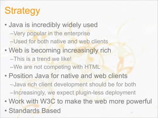 Strategy
• Java is incredibly widely used
–Very popular in the enterprise
–Used for both native and web clients
• Web is becoming increasingly rich
–This is a trend we like!
–We are not competing with HTML
• Position Java for native and web clients
–Java rich client development should be for both
–Increasingly, we expect plugin-less deployment
• Work with W3C to make the web more powerful
• Standards Based 10
 