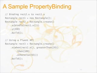 A Sample PropertyBinding
// Binding rect2.x to rect1.x
Rectangle rect1 = new Rectangle();
Rectangle rect2 = Rectangle.create()
.x(bindTo(rect1.x()))
.y(200)
.build();
// Using a fluent API
Rectangle rect3 = Rectangle.create()
.x(when(rect2.x(), greaterThan(20))
.then(100)
.otherwise(50)))
.build();
100
 
