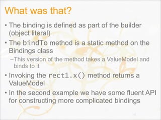 What was that?
• The binding is defined as part of the builder
(object literal)
• The bindTo method is a static method on the
Bindings class
–This version of the method takes a ValueModel and
binds to it
• Invoking the rect1.x() method returns a
ValueModel
• In the second example we have some fluent API
for constructing more complicated bindings
101
 