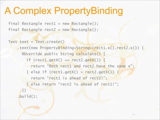 A Complex PropertyBinding
final Rectangle rect1 = new Rectangle();
final Rectangle rect2 = new Rectangle();
Text text = Text.create()
.text(new PropertyBinding<String>(rect1.x(),rect2.x()) {
@Override public String calculate() {
if (rect1.getX() == rect2.getX()) {
return “Both rect1 and rect2 have the same x”;
} else if (rect1.getX() > rect2.getX()) {
return “rect1 is ahead of rect2!”;
} else return “rect2 is ahead of rect1!”;
})
.build();
102
 