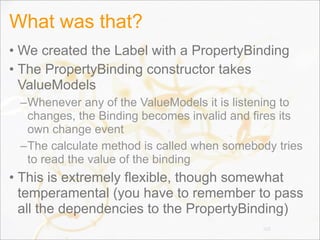 What was that?
• We created the Label with a PropertyBinding
• The PropertyBinding constructor takes
ValueModels
–Whenever any of the ValueModels it is listening to
changes, the Binding becomes invalid and fires its
own change event
–The calculate method is called when somebody tries
to read the value of the binding
• This is extremely flexible, though somewhat
temperamental (you have to remember to pass
all the dependencies to the PropertyBinding)
103
 