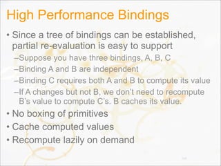 High Performance Bindings
• Since a tree of bindings can be established,
partial re-evaluation is easy to support
–Suppose you have three bindings, A, B, C
–Binding A and B are independent
–Binding C requires both A and B to compute its value
–If A changes but not B, we don’t need to recompute
B’s value to compute C’s. B caches its value.
• No boxing of primitives
• Cache computed values
• Recompute lazily on demand
104
 